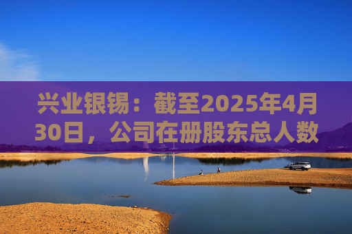 兴业银锡：截至2025年4月30日，公司在册股东总人数为41,347人