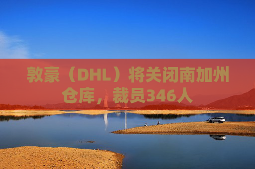 敦豪（DHL）将关闭南加州仓库，裁员346人