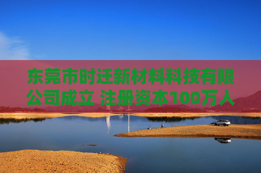 东莞市时迁新材料科技有限公司成立 注册资本100万人民币