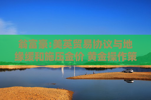 翁富豪:美英贸易协议与地缘缓和施压金价 黄金操作策略分析
