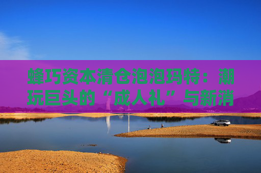 蜂巧资本清仓泡泡玛特：潮玩巨头的“成人礼”与新消费投资逻辑的重塑