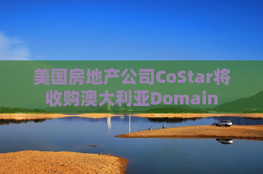 美国房地产公司CoStar将收购澳大利亚Domain
