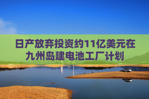 日产放弃投资约11亿美元在九州岛建电池工厂计划
