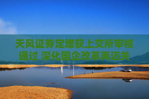 天风证券定增获上交所审核通过 深化国企改革再迈关键一步