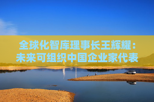 全球化智库理事长王辉耀：未来可组织中国企业家代表团赴美交流