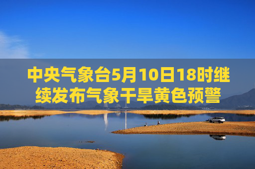 中央气象台5月10日18时继续发布气象干旱黄色预警