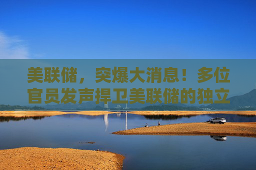 美联储，突爆大消息！多位官员发声捍卫美联储的独立性