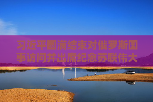 习近平圆满结束对俄罗斯国事访问并出席纪念苏联伟大卫国战争胜利80周年庆典