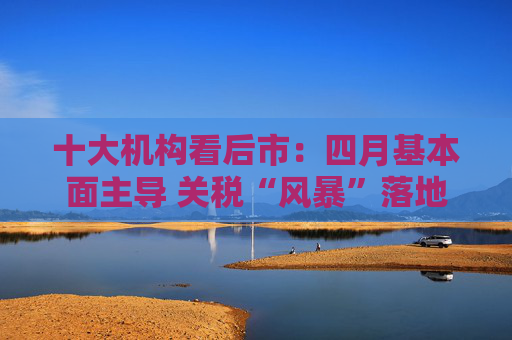 十大机构看后市：四月基本面主导 关税“风暴”落地后预计A股回暖  第1张