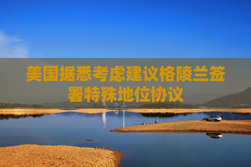 美国据悉考虑建议格陵兰签署特殊地位协议