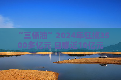 “三桶油”2024年狂揽3500多亿元 日赚近10亿元