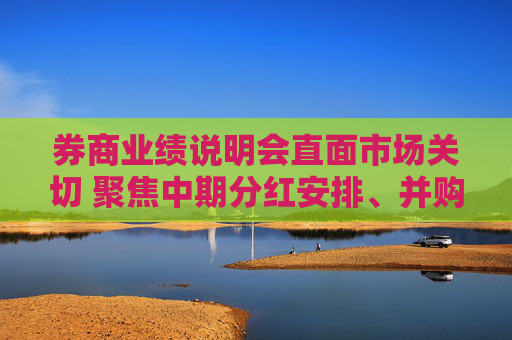 券商业绩说明会直面市场关切 聚焦中期分红安排、并购重组意向等话题