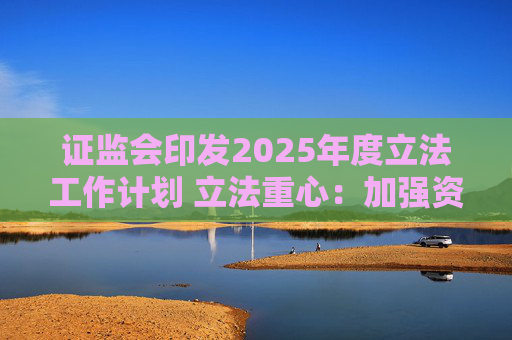 证监会印发2025年度立法工作计划 立法重心：加强资本市场重点领域监管