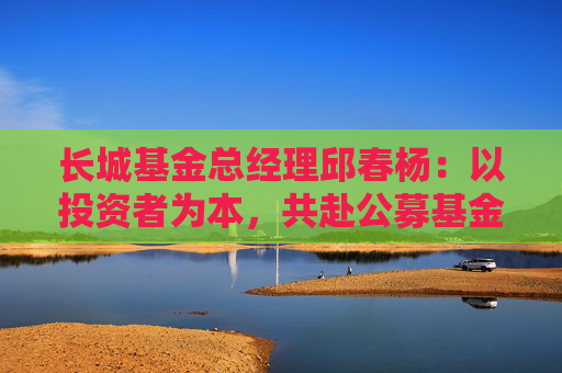 长城基金总经理邱春杨：以投资者为本，共赴公募基金高质量发展新征程