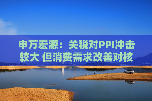 申万宏源：关税对PPI冲击较大 但消费需求改善对核心CPI形成较大支撑