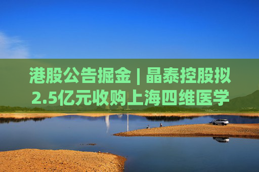 港股公告掘金 | 晶泰控股拟2.5亿元收购上海四维医学90%的股权，打造人工智能赋能的远程心电诊断平台