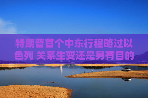 特朗普首个中东行程略过以色列 关系生变还是另有目的？