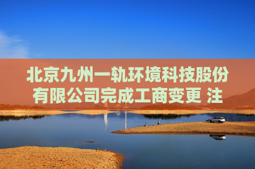 北京九州一轨环境科技股份有限公司完成工商变更 注册资本增至10000万元
