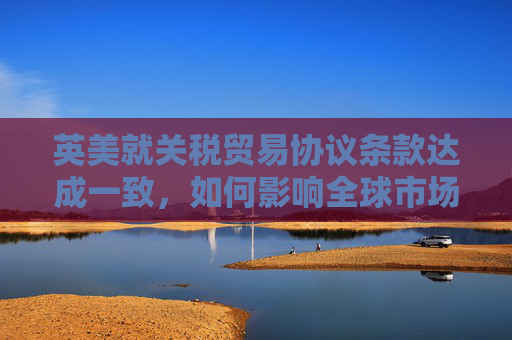 英美就关税贸易协议条款达成一致，如何影响全球市场
