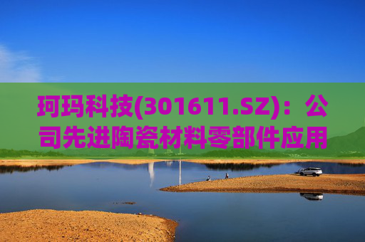 珂玛科技(301611.SZ)：公司先进陶瓷材料零部件应用于锂电池材料的粉体粉碎和分级领域