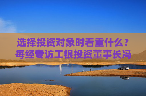选择投资对象时看重什么？每经专访工银投资董事长冯军伏：企业发展方向须深度融入强国富民战略布局中