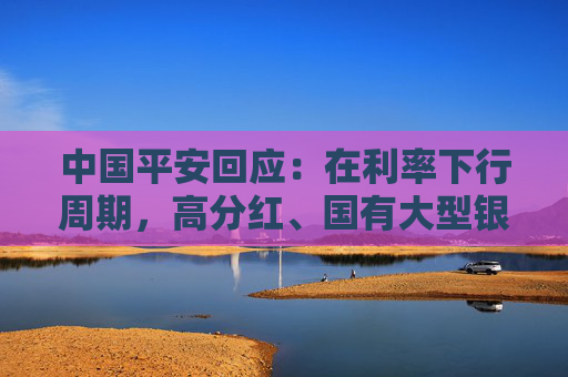 中国平安回应：在利率下行周期，高分红、国有大型银行股的投资收益非常好