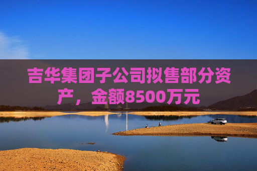 吉华集团子公司拟售部分资产，金额8500万元