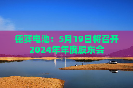 德赛电池：5月19日将召开2024年年度股东会