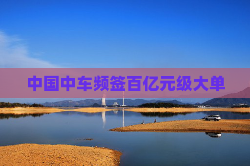 中国中车频签百亿元级大单