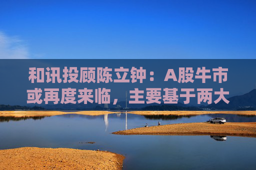 和讯投顾陈立钟：A股牛市或再度来临，主要基于两大利好因素
