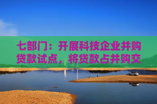 七部门：开展科技企业并购贷款试点，将贷款占并购交易价款比例提高到80%，贷款期限延长到10年