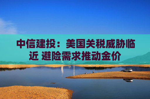 中信建投：美国关税威胁临近 避险需求推动金价  第1张