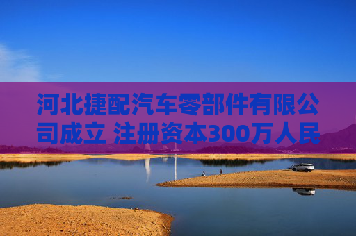 河北捷配汽车零部件有限公司成立 注册资本300万人民币