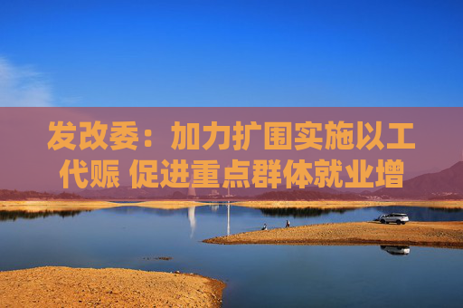 发改委：加力扩围实施以工代赈 促进重点群体就业增收  第1张