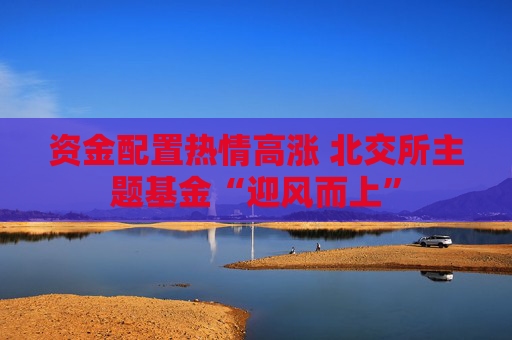 资金配置热情高涨 北交所主题基金“迎风而上”