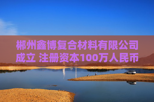 郴州鑫博复合材料有限公司成立 注册资本100万人民币