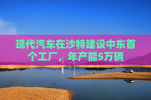 现代汽车在沙特建设中东首个工厂，年产能5万辆