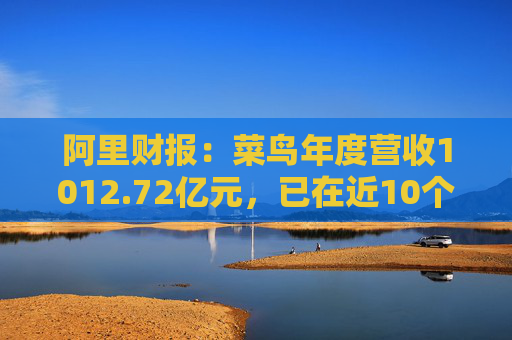 阿里财报：菜鸟年度营收1012.72亿元，已在近10个国家和地区启动本地快递服务