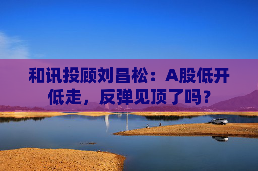 和讯投顾刘昌松：A股低开低走，反弹见顶了吗？