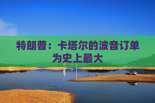 特朗普：卡塔尔的波音订单为史上最大