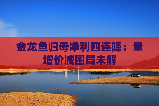 金龙鱼归母净利四连降：量增价减困局未解  第1张