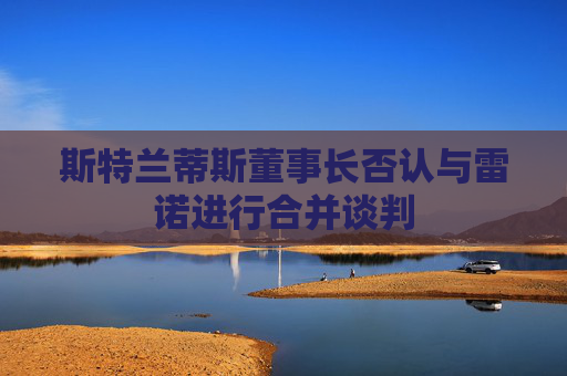 斯特兰蒂斯董事长否认与雷诺进行合并谈判