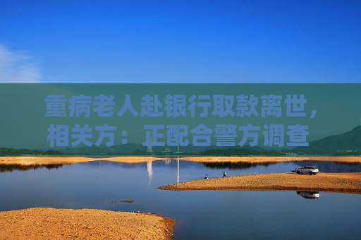 重病老人赴银行取款离世，相关方：正配合警方调查 代取款要本人到场？多家银行回应