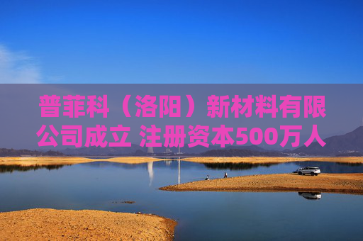 普菲科（洛阳）新材料有限公司成立 注册资本500万人民币