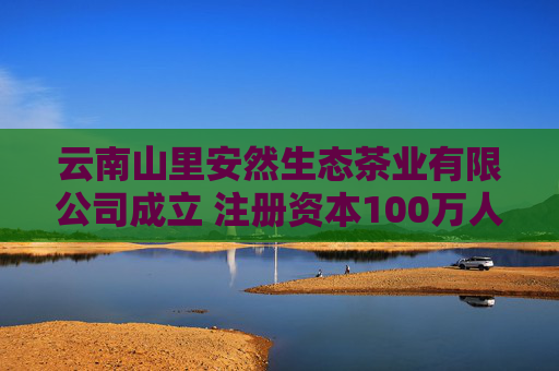 云南山里安然生态茶业有限公司成立 注册资本100万人民币