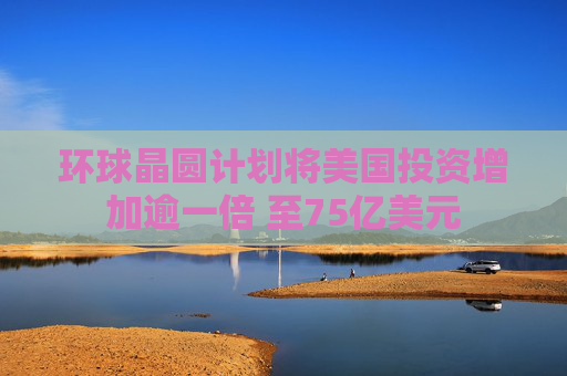 环球晶圆计划将美国投资增加逾一倍 至75亿美元