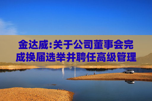 金达威:关于公司董事会完成换届选举并聘任高级管理人员及其他人员的公告