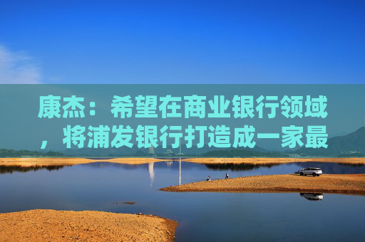 康杰：希望在商业银行领域，将浦发银行打造成一家最懂得科技企业的耐心市场主体