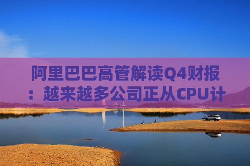 阿里巴巴高管解读Q4财报：越来越多公司正从CPU计算转向AI计算