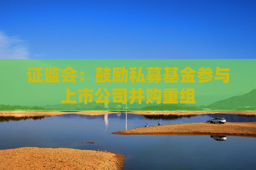 证监会：鼓励私募基金参与上市公司并购重组